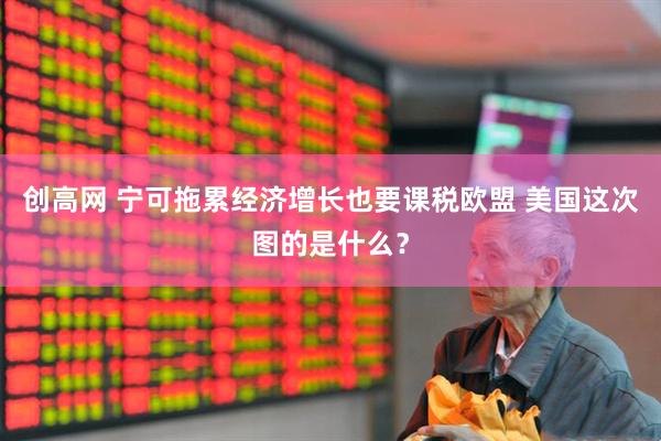 创高网 宁可拖累经济增长也要课税欧盟 美国这次图的是什么？
