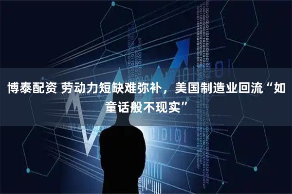 博泰配资 劳动力短缺难弥补，美国制造业回流“如童话般不现实”