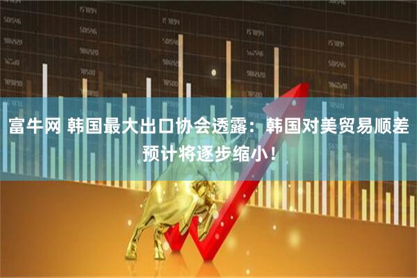 富牛网 韩国最大出口协会透露：韩国对美贸易顺差预计将逐步缩小！