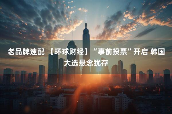 老品牌速配 【环球财经】“事前投票”开启 韩国大选悬念犹存