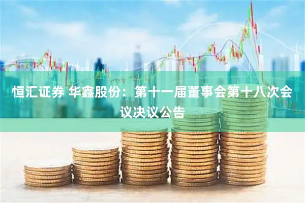 恒汇证券 华鑫股份：第十一届董事会第十八次会议决议公告