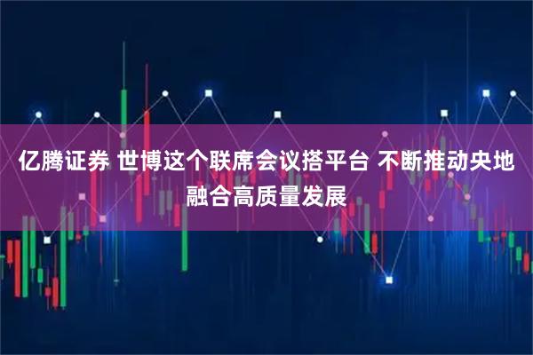 亿腾证券 世博这个联席会议搭平台 不断推动央地融合高质量发展
