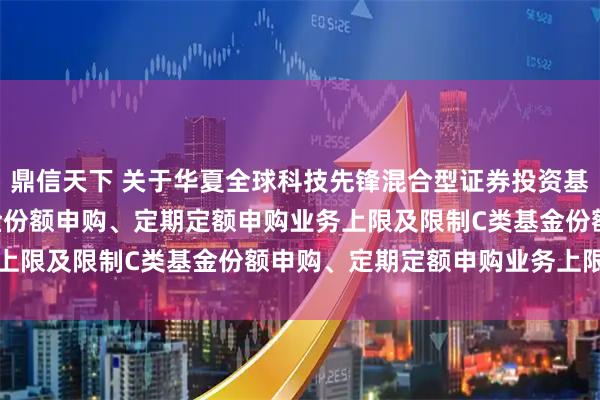 鼎信天下 关于华夏全球科技先锋混合型证券投资基金(QDII)调整A类基金份额申购、定期定额申购业务上限及限制C类基金份额申购、定期定额申购业务上限的公告