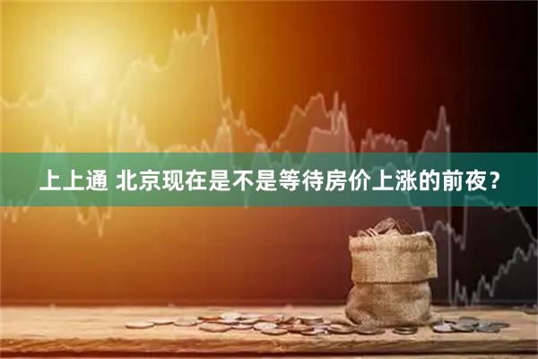 上上通 北京现在是不是等待房价上涨的前夜？