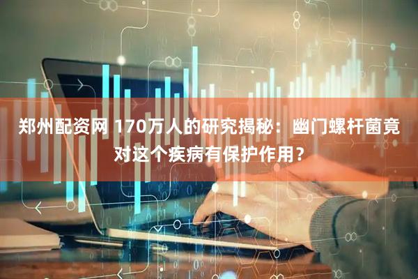 郑州配资网 170万人的研究揭秘：幽门螺杆菌竟对这个疾病有保护作用？