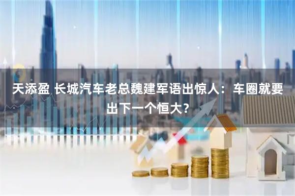 天添盈 长城汽车老总魏建军语出惊人：车圈就要出下一个恒大？