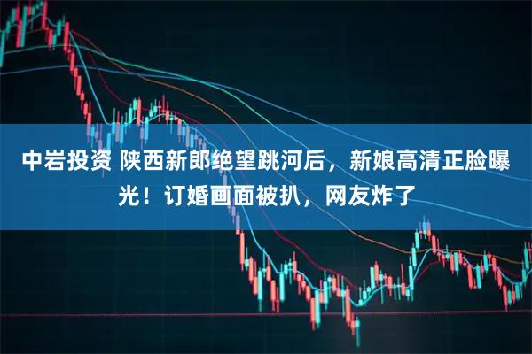 中岩投资 陕西新郎绝望跳河后，新娘高清正脸曝光！订婚画面被扒，网友炸了