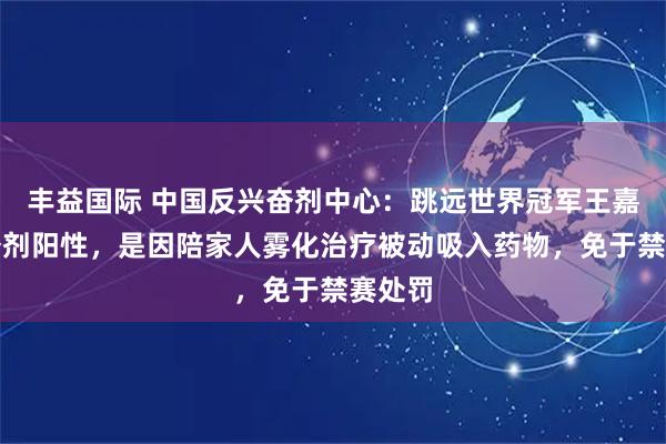 丰益国际 中国反兴奋剂中心：跳远世界冠军王嘉男兴奋剂阳性，是因陪家人雾化治疗被动吸入药物，免于禁赛处罚