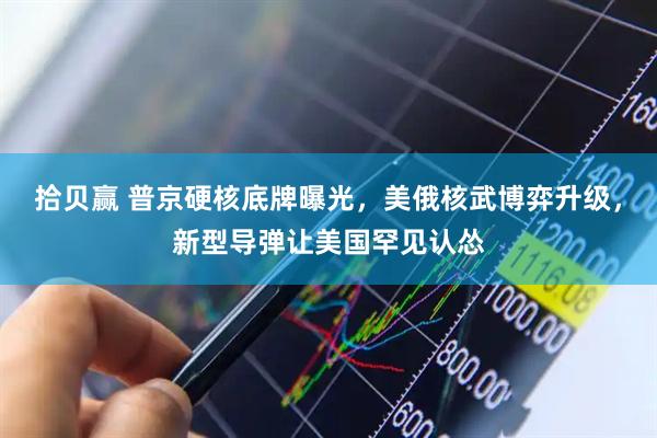 拾贝赢 普京硬核底牌曝光,美俄核武博弈升级,新型导弹让美国罕见认怂