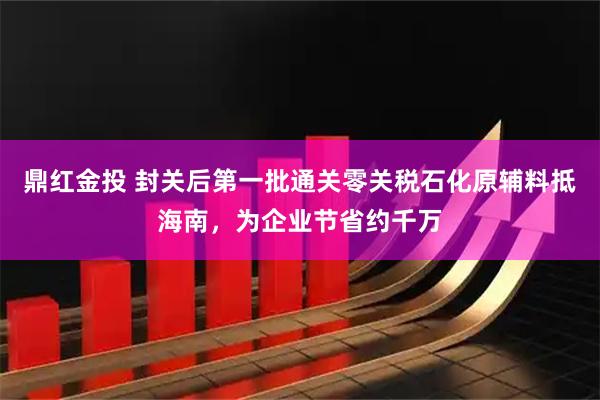 鼎红金投 封关后第一批通关零关税石化原辅料抵海南，为企业节省约千万