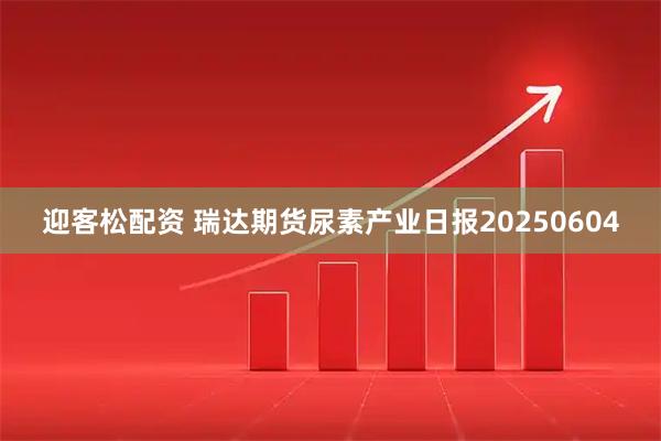 迎客松配资 瑞达期货尿素产业日报20250604