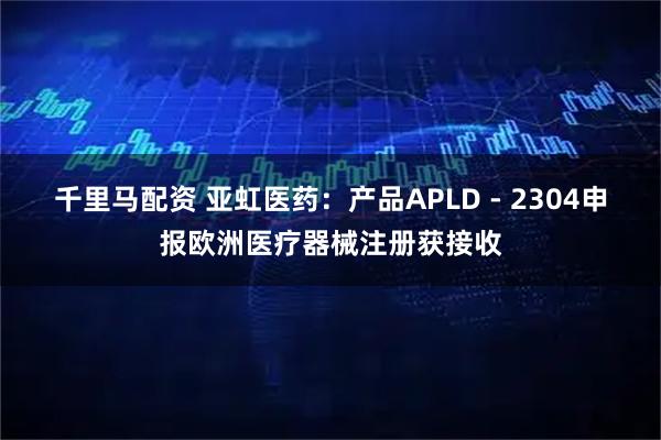 千里马配资 亚虹医药：产品APLD - 2304申报欧洲医疗器械注册获接收