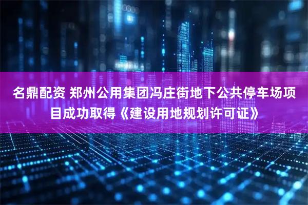 名鼎配资 郑州公用集团冯庄街地下公共停车场项目成功取得《建设用地规划许可证》