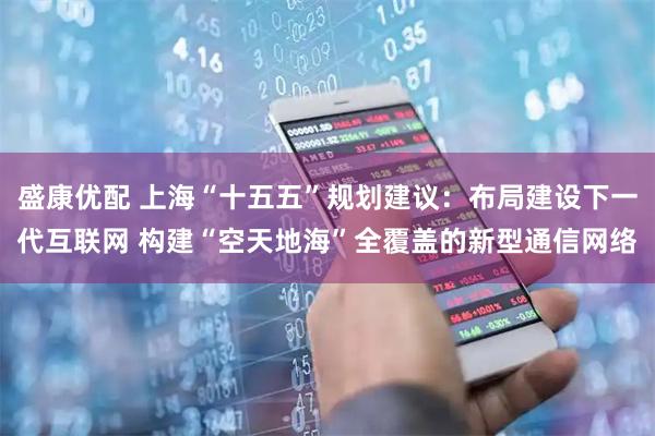 盛康优配 上海“十五五”规划建议：布局建设下一代互联网 构建“空天地海”全覆盖的新型通信网络