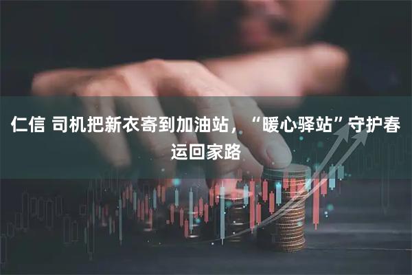 仁信 司机把新衣寄到加油站，“暖心驿站”守护春运回家路