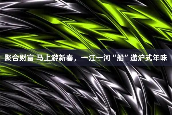 聚合财富 马上游新春，一江一河“船”递沪式年味