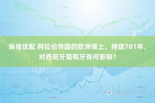 纵信优配 阿拉伯帝国的欧洲领土，持续781年，对西班牙葡萄牙有何影响？