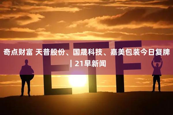 奇点财富 天普股份、国晟科技、嘉美包装今日复牌｜21早新闻