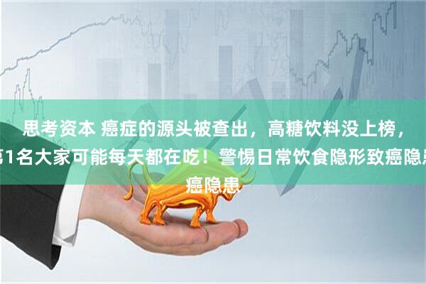 思考资本 癌症的源头被查出,高糖饮料没上榜,第1名大家可能每天都在吃!警惕日常饮食隐形致癌隐患