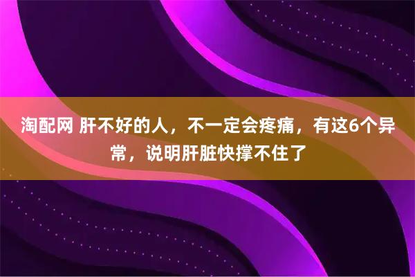 淘配网 肝不好的人,不一定会疼痛,有这6个异常,说明肝脏快撑不住了