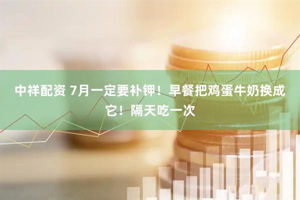 中祥配资 7月一定要补钾!早餐把鸡蛋牛奶换成它!隔天吃一次