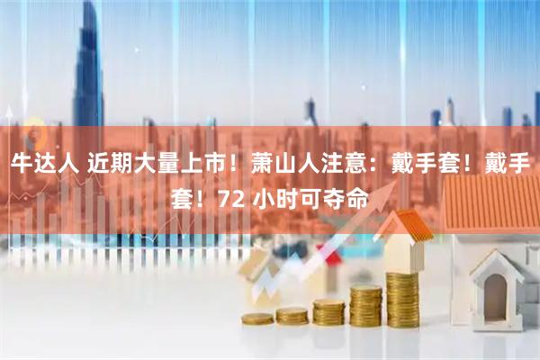 牛达人 近期大量上市！萧山人注意：戴手套！戴手套！72 小时可夺命