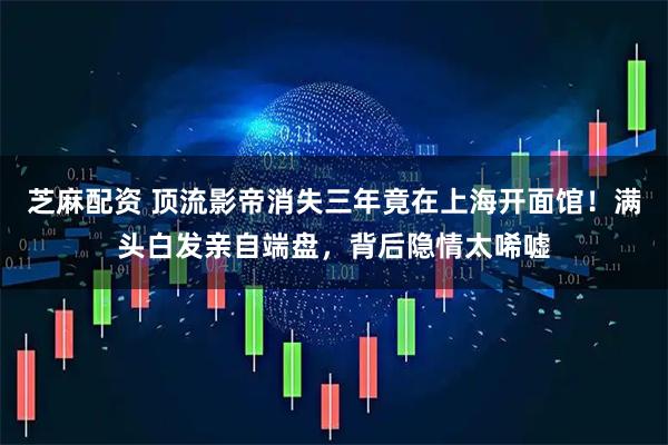 芝麻配资 顶流影帝消失三年竟在上海开面馆！满头白发亲自端盘，背后隐情太唏嘘