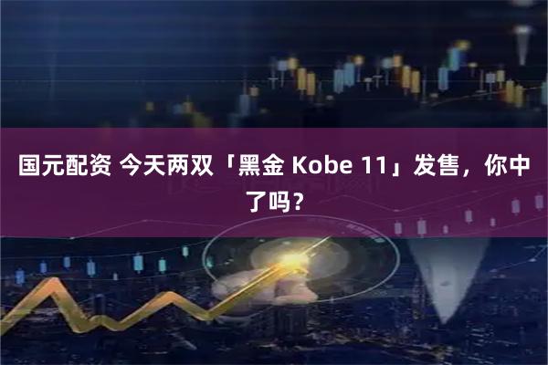 国元配资 今天两双「黑金 Kobe 11」发售，你中了吗？