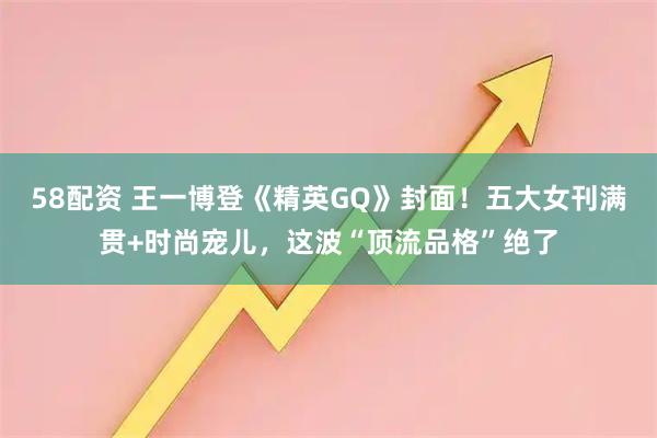 58配资 王一博登《精英GQ》封面！五大女刊满贯+时尚宠儿，这波“顶流品格”绝了