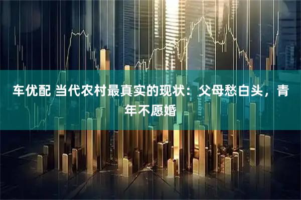 车优配 当代农村最真实的现状：父母愁白头，青年不愿婚